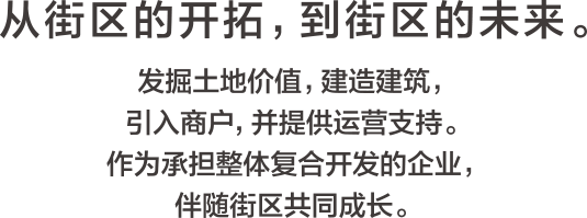 从街区的开拓,到街区的未来。发掘土地价值,建造建筑,引入商户,并提供运营支持。作为承担整体复合开发的企业,伴随街区共同成长。