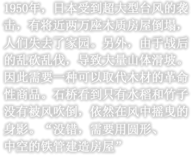 1950年，日本受到超大型台风的袭击，有将近两万座木质房屋倒塌，人们失去了家园。另外，由于战后的乱砍乱伐，导致大量山体滑坡。因此需要一种可以取代木材的革命性商品。石桥看到只有水稻和竹子没有被风吹倒，依然在风中摇曳的身影。“没错，需要用圆形、中空的铁管建造房屋”