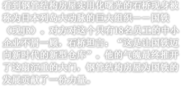 看到钢管结构房屋实用化曙光的石桥现身被称为日本列岛大动脉的巨大组织――国铁（现JR）。对方对这个只有18名员工的中小企业不屑一顾，石桥坦言：“这是让国铁迈向新时代的新型仓库”。他的气魄最终推开了这扇沉重的大门，钢管结构房屋为国铁的发展贡献了一份力量。