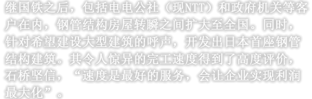 继国铁之后，包括电电公社（现NTT）和政府机关等客户在内，钢管结构房屋转瞬之间扩大至全国。同时，针对希望建设大型建筑的呼声，开发出日本首座钢管结构建筑。其令人惊异的完工速度得到了高度评价，石桥坚信，“速度是最好的服务，会让企业实现利润最大化”。