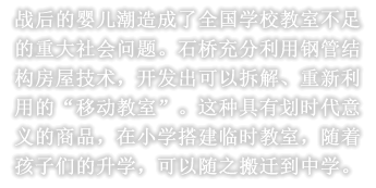 战后的婴儿潮造成了全国学校教室不足的重大社会问题。石桥充分利用钢管结构房屋技术，开发出可以拆解、重新利用的“移动教室”。这种具有划时代意义的商品，在小学搭建临时教室，随着孩子们的升学，可以随之搬迁到中学。