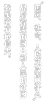 “国家、社会、人民究竟需要什么”
战后荒废的国土和人民的贫困激励着石桥信夫。