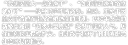 “我想要更大一点的房子”、“如果带厨房和浴室就好了”——这种呼声不断高涨。当时，正处于因皇太子结婚而引发结婚热潮的时期。1960年发售的新婚家庭用“超级小型房屋”获得了超高人气。居住面积也在慢慢扩大。自此终于拉开了预制装配式住宅时代的帷幕。