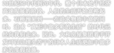 20世纪50年代到70年代，整个日本处于经济高速发展的阶段，人们的生活开始富裕起来。石桥预见到——在追求物质丰富的同时，追求“真正丰富多彩的生活”的时代已经向我们走来。因此，大和房屋集团着手开发可以让埋头苦干的日本人生活更加丰富多彩的度假设施。