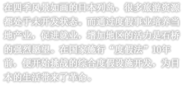 在四季风景如画的日本列岛，很多旅游资源都处于未开发状态。而通过度假事业培养当地产业，促进就业，增加地区的活力是石桥的强烈愿望。在国家施行“度假法”10年前，便开始挑战的综合度假设施开发，为日本的生活带来了革命。