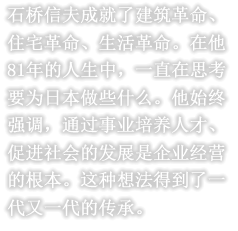 石桥信夫成就了建筑革命、住宅革命、生活革命。在他81年的人生中，一直在思考要为日本做些什么。他始终强调，通过事业培养人才、促进社会的发展是企业经营的根本。这种想法得到了一代又一代的传承。