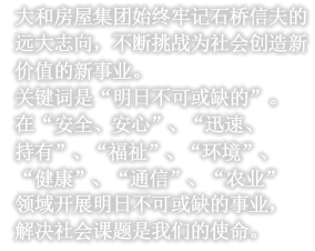 大和房屋集团始终牢记石桥信夫的远大志向，不断挑战为社会创造新价值的新事业。关键词是“明日不可或缺的”。在“安全、安心”、“迅速、持有”、“福祉”、“环境”、“健康”、“通信”、“农业”领域开展明日不可或缺的事业，解决社会课题是我们的使命。