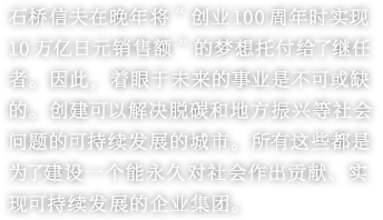 石桥信夫在晚年将“创业100周年时实现10万亿日元销售额”的梦想托付给了继任者。因此，着眼于未来的事业是不可或缺的。创建可以解决脱碳和地方振兴等社会问题的可持续发展的城市。所有这些都是为了建设一个能永久对社会作出贡献、实现可持续发展的企业集团。