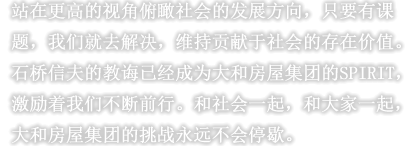 站在更高的视角俯瞰社会的发展方向，只要有课题，我们就去解决，维持贡献于社会的存在价值。石桥信夫的教诲已经成为大和房屋集团的SPIRIT，激励着我们不断前行。和社会一起，和大家一起，大和房屋集团的挑战永远不会停歇。