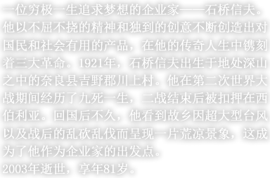 一位穷极一生追求梦想的企业家——石桥信夫。他以不屈不挠的精神和独到的创意不断创造出对国民和社会有用的产品，在他的传奇人生中镌刻着三大革命。1921年，石桥信夫出生于地处深山之中的奈良县吉野郡川上村。他在第二次世界大战期间经历了九死一生，二战结束后被扣押在西伯利亚。回国后不久，他看到故乡因超大型台风以及战后的乱砍乱伐而呈现一片荒凉景象，这成为了他作为企业家的出发点。2003年逝世，享年81岁。