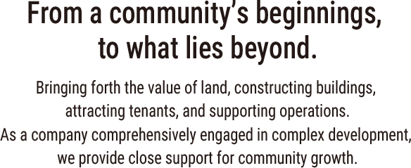 From a community’s beginnings, to what lies beyond. Bringing forth the value of land, constructing buildings, attracting tenants, and supporting operations. As a company comprehensively engaged in complex development, we provide close support for community growth.