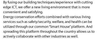 By fusing our building techniques/experience with cutting edge ICT, we offer a new living environment that is more convenient and satisfying. Energy conservation efforts combined with various living services such as safety/security, welfare, and health can be utilized through our common "Smart House" platform. And spreading this platform throughout the country allows us to actively collaborate with other industries as well.