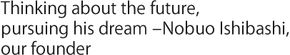 Thinking about the future, pursuing his dream – Nobuo Ishibashi, our founder