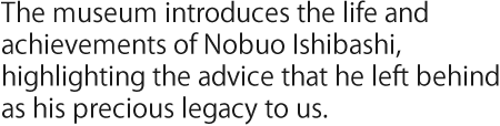The museum introduces the life and achievements of Nobuo Ishibashi, highlighting the advice that he left behind as his precious legacy to us.