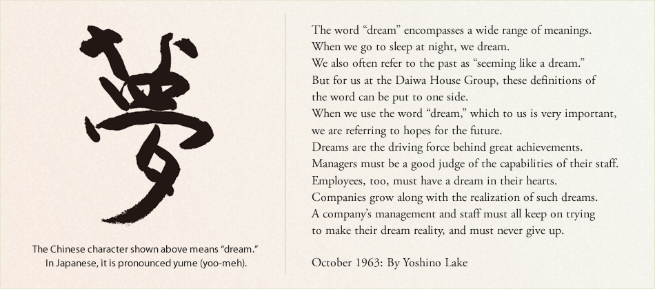 The Chinese character shown above means “dream.” In Japanese, it is pronounced yume (yoo-meh). The word “dream” encompasses a wide range of meanings. When we go to sleep at night, we dream. We also often refer to the past as “seeming like a dream.” But for us at the Daiwa House Group, these definitions of the word can be put to one side. When we use the word “dream,” which to us is very important, we are referring to hopes for the future. Dreams are the driving force behind great achievements. Managers must be a good judge of the capabilities of their staff. Employees, too, must have a dream in their hearts. Companies grow along with the realization of such dreams. A company’s management and staff must all keep on trying to make their dream reality, and must never give up. October 1963: By Yoshino Lake