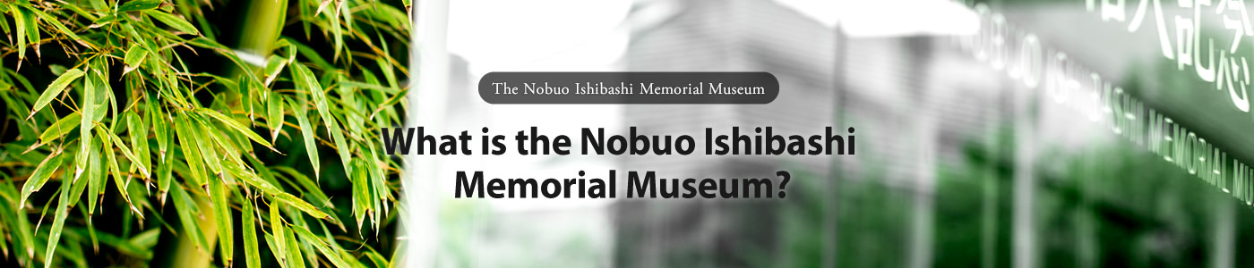 The Nobuo Ishibashi Memorial Museum What is the Nobuo Ishibashi Memorial Museum?
