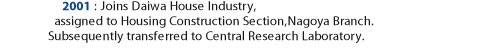 2001: Joined Daiwa House Industry, assigned to Housing Construction Section, Nagoya Branch.Subsequently transferred to Central Research Laboratory.