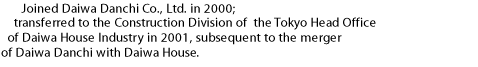 Joined Daiwa Danchi Co., Ltd. in 2000; transferred to the Construction Division of  the Tokyo Head Office of Daiwa House Industry in 2001, subsequent to the merger of Daiwa Danchi with Daiwa House.