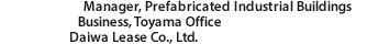 Manager, Prefabricated Industrial Buildings Business, Toyama Office Daiwa Lease Co., Ltd.