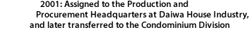 2001: Assigned to the Production and Procurement Headquarters at Daiwa House Industry, and later transferred to the Condominium Division