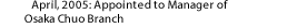 April, 2005: Appointed to Manager of Osaka Chuo Branch