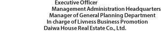 Executive Officer Management Administration Headquarters Manager of General Planning Department In charge of Livness Business Promotion Daiwa House Real Estate Co., Ltd.
