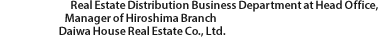 Real Estate Distribution Business Department at Head Office, Manager of Hiroshima Branch Daiwa House Real Estate Co., Ltd.