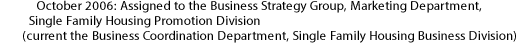 October 2006: Assigned to the Business Strategy Group, Marketing Department, Single Family Housing Promotion Division (current the Business Coordination Department, Single Family Housing Business Division) 