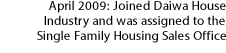 April 2009: Joined Daiwa House Industry and was assigned to the Single Family Housing Sales Office