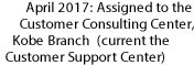 April 2017: Assigned to the Customer Consulting Center, Kobe Branch    (current the Customer Support Center)