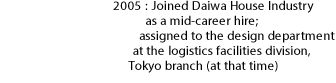 2005: Joined Daiwa House Industry as a mid-career hire; assigned to the design department at the logistics facilities division, Tokyo branch (at that time)