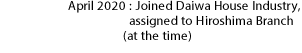 April 2020：Joined Daiwa House Industry, assigned to Hiroshima Branch (at the time)