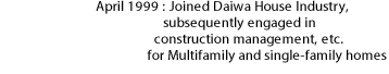 April 1999: Joined Daiwa House Industry, subsequently engaged in construction management, etc. for Multifamily and single-family homes