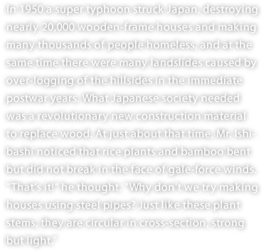 In 1950 a super typhoon struck Japan, destroying nearly 20,000 wooden-frame houses and making many thousands of people homeless, and at the same time there were many landslides caused by over-logging of the hillsides in the immediate postwar years. What Japanese society needed was a revolutionary new construction material to replace wood. At just about that time, Mr. Ishibashi noticed that rice plants and bamboo bent but did not break in the face of gale-force winds. "That's it!" he thought. "Why don't we try making houses using steel pipes? Just like these plant stems, they are circular in cross-section, strong but light."
