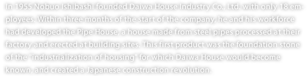 In 1955 Nobuo Ishibashi founded Daiwa House Industry Co., Ltd. with only 18 employees. Within three months of the start of the company, he and his workforce had developed the Pipe House, a house made from steel pipes processed at their factory and erected at building sites. This first product was the foundation stone of the "industrialization of housing" for which Daiwa House would become known, and created a Japanese construction revolution. 