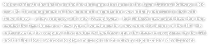 Nobuo Ishibashi decided to market his steel-pipe structures to the Japan National Railways (JNR, now JR). The management of this mammoth organization was initially reluctant to deal with Daiwa House – a tiny company with only 18 employees – but Ishibashi persuaded them that they needed the Pipe House as a "new type of warehouse for a new era in the history of the JNR." His enthusiasm for his company's first product helped force open the doors to acceptance by the JNR, and the Pipe House went on to play a major part in the railway organization's development. 
