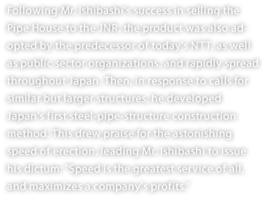 Following Mr. Ishibashi's success in selling the Pipe House to the JNR, the product was also adopted by the predecessor of today's NTT, as well as public sector organizations, and rapidly spread throughout Japan. Then, in response to calls for similar but larger structures, he developed Japan's first steel-pipe-structure construction method. This drew praise for the astonishing speed of erection, leading Mr. Ishibashi to issue his dictum: "Speed is the greatest service of all, and maximizes a company's profits."