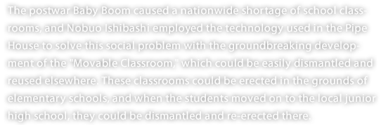 The postwar Baby Boom caused a nationwide shortage of school classrooms, and Nobuo Ishibashi employed the technology used in the Pipe House to solve this social problem with the groundbreaking development of the "Movable Classroom," which could be easily dismantled and reused elsewhere. These classrooms could be erected in the grounds of elementary schools, and when the students moved on to the local junior high school, they could be dismantled and re-erected there.
