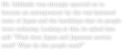 Mr. Ishibashi was strongly spurred on to become an entrepreneur by the war-battered state of Japan and the hardships that its people were enduring. Looking at this, he asked himself: "What does Japan and Japanese society need? What do the people need?" 