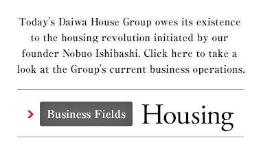 Today's Daiwa House Group owes its existence to the housing revolution initiated by our founder Nobuo Ishibashi. Click here to take a look at the Group's current business operations. Business Fields Housing