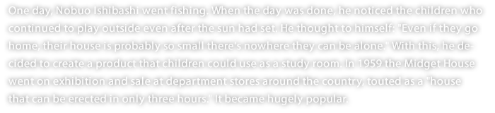 One day, Nobuo Ishibashi went fishing. When the day was done, he noticed the children who continued to play outside even after the sun had set. He thought to himself: "Even if they go home, their house is probably so small there's nowhere they can be alone." With this, he decided to create a product that children could use as a study room. In 1959 the Midget House went on exhibition and sale at department stores around the country, touted as a "house that can be erected in only three hours." It became hugely popular. 