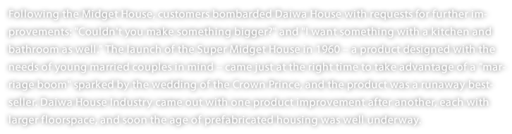 Following the Midget House, customers bombarded Daiwa House with requests for further improvements: "Couldn't you make something bigger?" and "I want something with a kitchen and bathroom as well." The launch of the Super Midget House in 1960 – a product designed with the needs of young married couples in mind – came just at the right time to take advantage of a "marriage boom" sparked by the wedding of the Crown Prince, and the product was a runaway best-seller. Daiwa House Industry came out with one product improvement after another, each with larger floorspace, and soon the age of prefabricated housing was well underway. 
