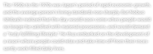 The 1950s to the 1970s was Japan's period of rapid economic growth, and the average person's living standards rose sharply. But Nobuo Ishibashi realized that the day would soon come when people would no longer be satisfied with material possessions, and would demand a "truly fulfilling lifestyle." He thus embarked on the development of a resort where people could relax and take time off from their incessantly work-filled daily lives.