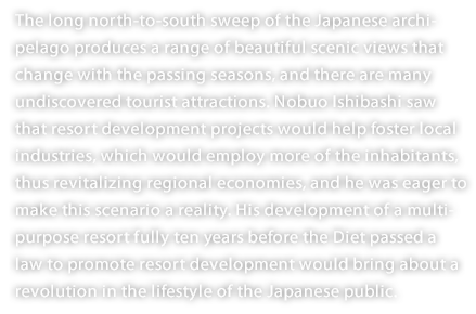 The long north-to-south sweep of the Japanese archipelago produces a range of beautiful scenic views that change with the passing seasons, and there are many undiscovered tourist attractions. Nobuo Ishibashi saw that resort development projects would help foster local industries, which would employ more of the inhabitants, thus revitalizing regional economies, and he was eager to make this scenario a reality. His development of a multipurpose resort fully ten years before the Diet passed a law to promote resort development would bring about a revolution in the lifestyle of the Japanese public. 