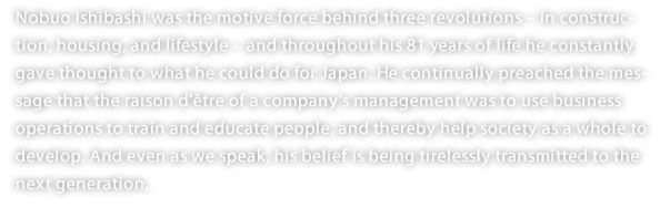 Nobuo Ishibashi was the motive force behind three revolutions – in construction, housing, and lifestyle – and throughout his 81 years of life he constantly gave thought to what he could do for Japan. He continually preached the message that the raison d'être of a company's management was to use business operations to train and educate people, and thereby help society as a whole to develop. And even as we speak, his belief is being tirelessly transmitted to the next generation. 