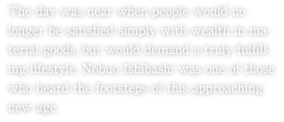 The day was near when people would no longer be satisfied simply with wealth in material goods, but would demand a truly fulfilling lifestyle. Nobuo Ishibashi was one of those who heard the footsteps of this approaching new age.