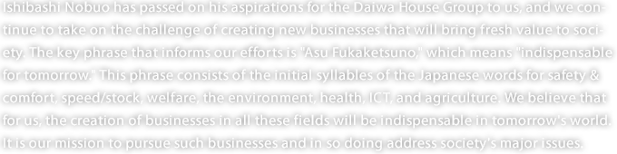 Ishibashi Nobuo has passed on his aspirations for the Daiwa House Group to us, and we continue to take on the challenge of creating new businesses that will bring fresh value to society. The key phrase that informs our efforts is "Asu Fukaketsuno," which means "indispensable for tomorrow." This phrase consists of the initial syllables of the Japanese words for safety & comfort, speed/stock, welfare, the environment, health, ICT, and agriculture. We believe that for us, the creation of businesses in all these fields will be indispensable in tomorrow's world. It is our mission to pursue such businesses and in so doing address society's major issues. 