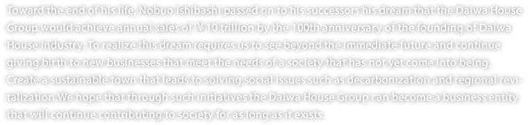 Toward the end of his life, Nobuo Ishibashi passed on to his successors his dream that the Daiwa House Group would achieve annual sales of ￥10 trillion by the 100th anniversary of the founding of Daiwa House Industry. To realize this dream requires us to see beyond the immediate future and continue giving birth to new businesses that meet the needs of a society that has not yet come into being. Create a sustainable town that leads to solving social issues such as decarbonization and regional revitalization.We hope that through such initiatives the Daiwa House Group can become a business entity that will continue contributing to society for as long as it exists.
