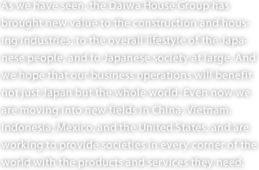 As we have seen, the Daiwa House Group has brought new value to the construction and housing industries, to the overall lifestyle of the Japanese people, and to Japanese society at large. And we hope that our business operations will benefit not just Japan but the whole world. Even now we are moving into new fields in China, Vietnam, Indonesia, Mexico, and the United States, and are working to provide societies in every corner of the world with the products and services they need. 