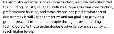By promptly industrializing our construction, we have revolutionized the building industry in Japan, with steel pipe structure construction, prefabricated housing, and more. No one can predict what sort of disaster may befall Japan tomorrow, and our goal is to provide a greater peace of mind to the people through proven building technologies. As these technologies evolve, safety and security will reach higher levels.
